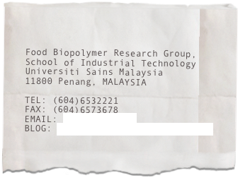 

Food Biopolymer Research Group,
School of Industrial Technology
Universiti Sains Malaysia
11800 Penang, MALAYSIA

TEL: (604)6532221
FAX: (604)6573678
EMAIL: akarim@usm.my
BLOG: onestoplearning.blogspot.com